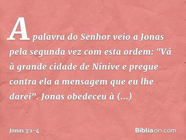 A palavra do Senhor veio a Jonas pela segunda vez com esta ordem: "Vá à gran­de cidade de Nínive e pregue contra ela a men­sagem que eu lhe darei". Jonas obedec