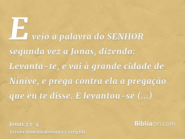 E veio a palavra do SENHOR segunda vez a Jonas, dizendo:Levanta-te, e vai à grande cidade de Nínive, e prega contra ela a pregação que eu te disse.E levantou-se