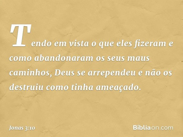 Tendo em vista o que eles fizeram e como abandonaram os seus maus caminhos, Deus se arrependeu e não os destruiu como tinha ameaçado. -- Jonas 3:10