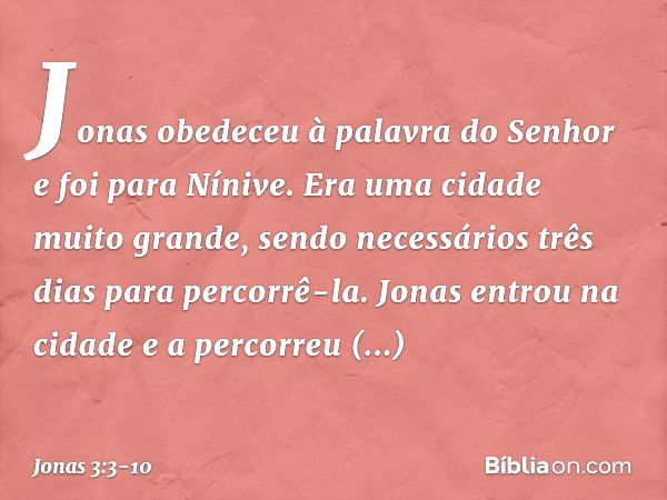 Jonas obedeceu à palavra do Senhor e foi para Nínive. Era uma cidade muito gran­de, sendo necessários três dias para percorrê-la. Jonas entrou na cidade e a per