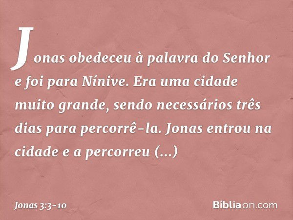 Jonas obedeceu à palavra do Senhor e foi para Nínive. Era uma cidade muito gran­de, sendo necessários três dias para percorrê-la. Jonas entrou na cidade e a per