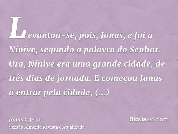 Levantou-se, pois, Jonas, e foi a Nínive, segundo a palavra do Senhor. Ora, Nínive era uma grande cidade, de três dias de jornada.E começou Jonas a entrar pela 