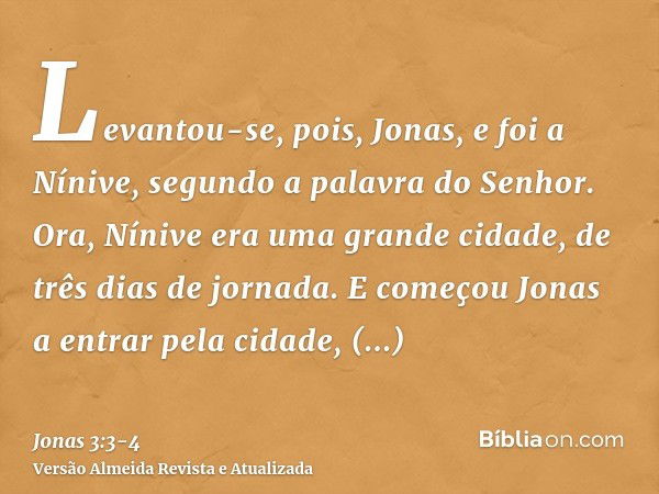 Levantou-se, pois, Jonas, e foi a Nínive, segundo a palavra do Senhor. Ora, Nínive era uma grande cidade, de três dias de jornada.E começou Jonas a entrar pela 