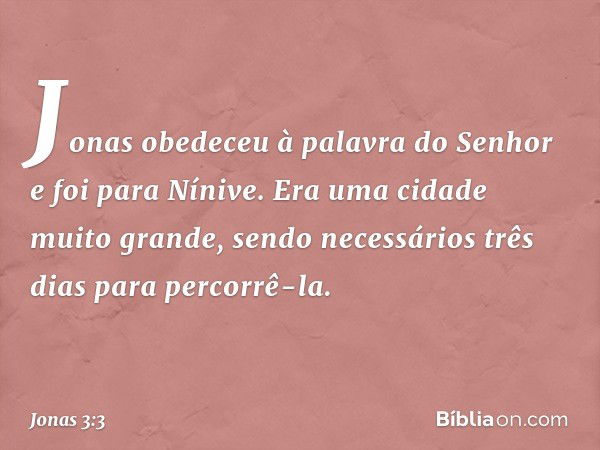 Jonas obedeceu à palavra do Senhor e foi para Nínive. Era uma cidade muito gran­de, sendo necessários três dias para percorrê-la. -- Jonas 3:3