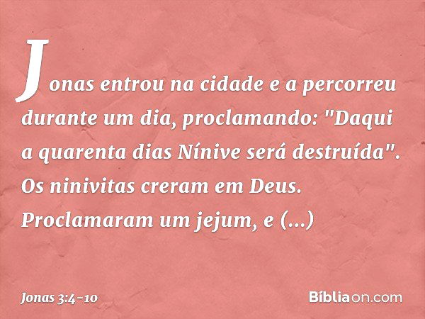 Jonas entrou na cidade e a percorreu durante um dia, proclamando: "Daqui a quarenta dias Nínive será destruída". Os ninivitas creram em Deus. Proclamaram um jej