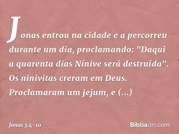 Jonas entrou na cidade e a percorreu durante um dia, proclamando: "Daqui a quarenta dias Nínive será destruída". Os ninivitas creram em Deus. Proclamaram um jej