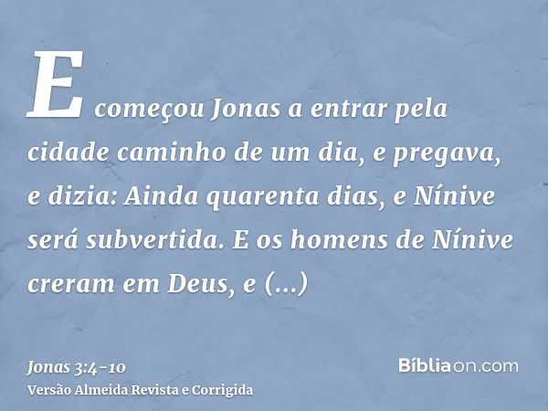 E começou Jonas a entrar pela cidade caminho de um dia, e pregava, e dizia: Ainda quarenta dias, e Nínive será subvertida.E os homens de Nínive creram em Deus, 