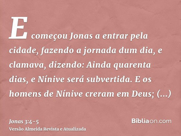 E começou Jonas a entrar pela cidade, fazendo a jornada dum dia, e clamava, dizendo: Ainda quarenta dias, e Nínive será subvertida.E os homens de Nínive creram 