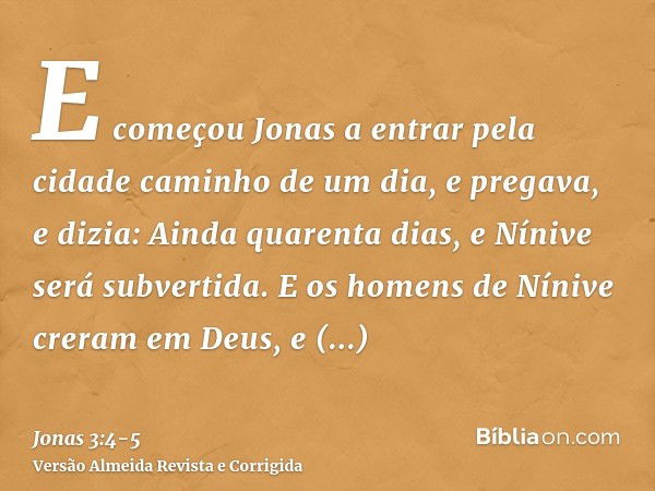 E começou Jonas a entrar pela cidade caminho de um dia, e pregava, e dizia: Ainda quarenta dias, e Nínive será subvertida.E os homens de Nínive creram em Deus, 