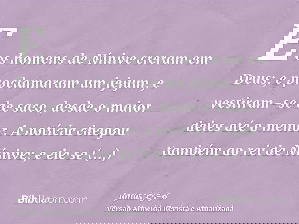 E os homens de Nínive creram em Deus; e proclamaram um jejum, e vestiram-se de saco, desde o maior deles até o menor.A notícia chegou também ao rei de Nínive; e