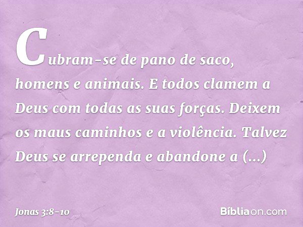 Cubram-se de pano de saco, homens e animais. E todos clamem a Deus com todas as suas forças. Deixem os maus caminhos e a violência. Talvez Deus se arre­penda e 