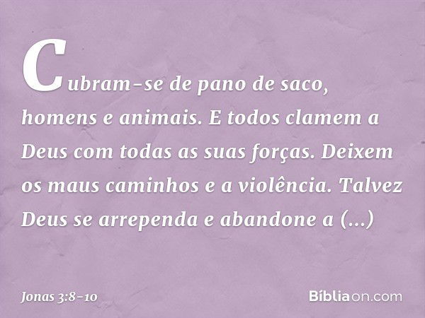 Cubram-se de pano de saco, homens e animais. E todos clamem a Deus com todas as suas forças. Deixem os maus caminhos e a violência. Talvez Deus se arre­penda e 