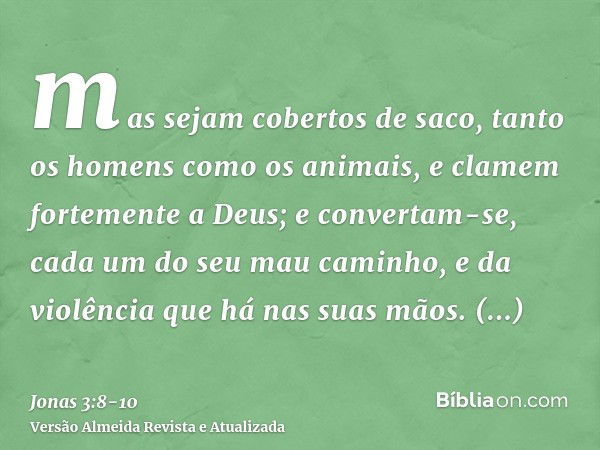 mas sejam cobertos de saco, tanto os homens como os animais, e clamem fortemente a Deus; e convertam-se, cada um do seu mau caminho, e da violência que há nas s