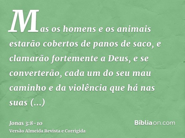 Mas os homens e os animais estarão cobertos de panos de saco, e clamarão fortemente a Deus, e se converterão, cada um do seu mau caminho e da violência que há n