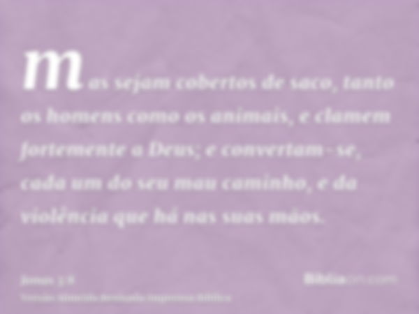 mas sejam cobertos de saco, tanto os homens como os animais, e clamem fortemente a Deus; e convertam-se, cada um do seu mau caminho, e da violência que há nas s