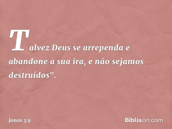 Talvez Deus se arre­penda e abandone a sua ira, e não sejamos destruídos". -- Jonas 3:9