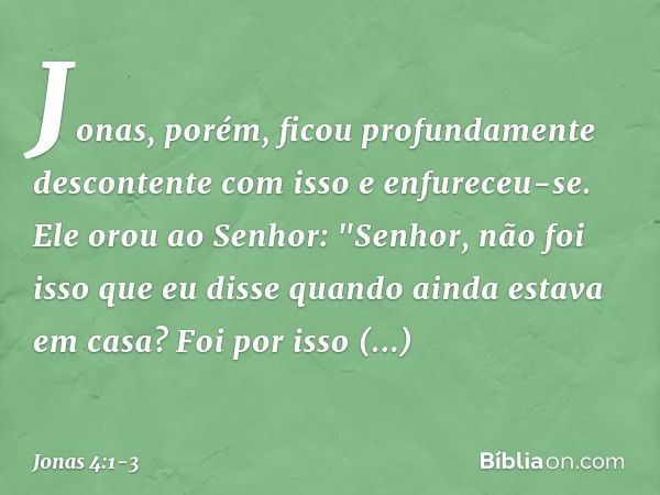 Jonas, porém, ficou profundamente descontente com isso e enfureceu-se. Ele orou ao Senhor: "Senhor, não foi isso que eu disse quando ainda estava em casa? Foi p