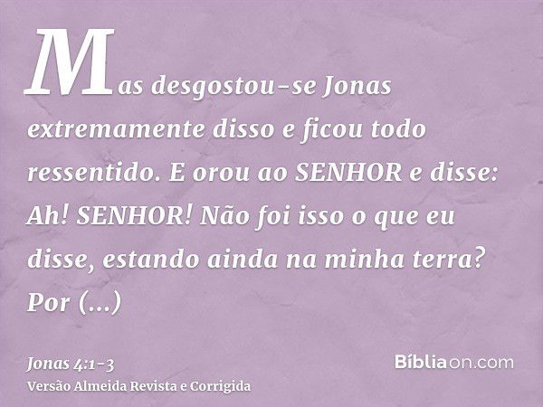 Mas desgostou-se Jonas extremamente disso e ficou todo ressentido.E orou ao SENHOR e disse: Ah! SENHOR! Não foi isso o que eu disse, estando ainda na minha terr