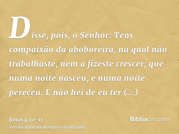 Disse, pois, o Senhor: Tens compaixão da aboboreira, na qual não trabalhaste, nem a fizeste crescer; que numa noite nasceu, e numa noite pereceu.E não hei de eu