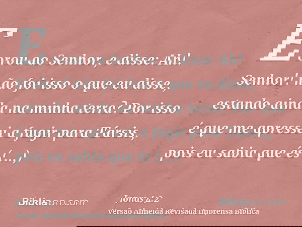 E orou ao Senhor, e disse: Ah! Senhor! não foi isso o que eu disse, estando ainda na minha terra? Por isso é que me apressei a fugir para Társis, pois eu sabia 