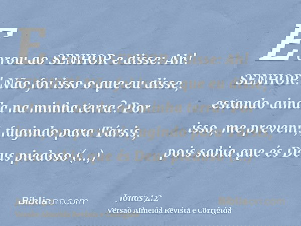E orou ao SENHOR e disse: Ah! SENHOR! Não foi isso o que eu disse, estando ainda na minha terra? Por isso, me preveni, fugindo para Társis, pois sabia que és De
