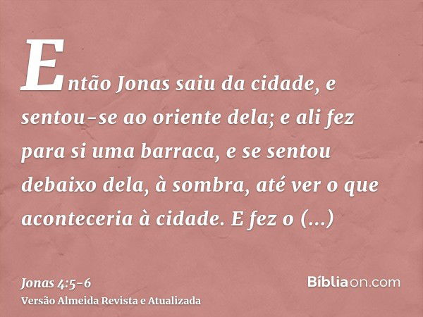 Então Jonas saiu da cidade, e sentou-se ao oriente dela; e ali fez para si uma barraca, e se sentou debaixo dela, à sombra, até ver o que aconteceria à cidade.E