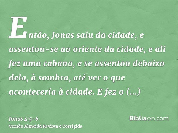 Então, Jonas saiu da cidade, e assentou-se ao oriente da cidade, e ali fez uma cabana, e se assentou debaixo dela, à sombra, até ver o que aconteceria à cidade.