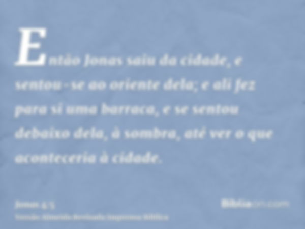 Então Jonas saiu da cidade, e sentou-se ao oriente dela; e ali fez para si uma barraca, e se sentou debaixo dela, à sombra, até ver o que aconteceria à cidade.