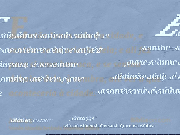 Então Jonas saiu da cidade, e sentou-se ao oriente dela; e ali fez para si uma barraca, e se sentou debaixo dela, à sombra, até ver o que aconteceria à cidade.