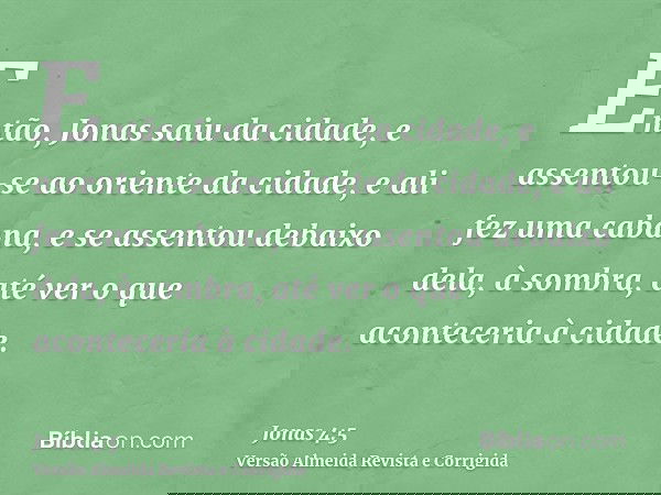 Então, Jonas saiu da cidade, e assentou-se ao oriente da cidade, e ali fez uma cabana, e se assentou debaixo dela, à sombra, até ver o que aconteceria à cidade.