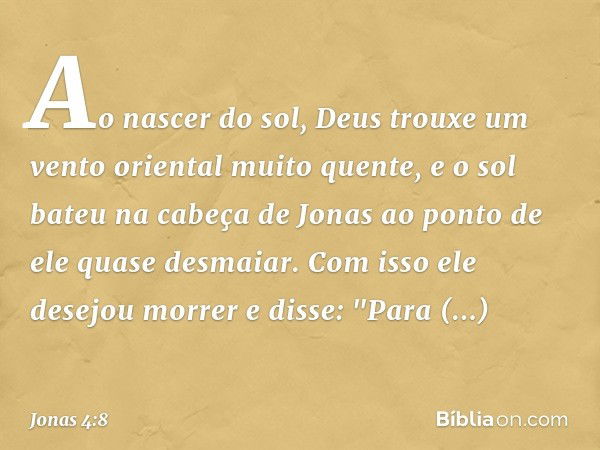 Ao nascer do sol, Deus trouxe um vento oriental muito quente, e o sol bateu na cabeça de Jonas ao ponto de ele quase desmaiar. Com isso ele desejou morrer e dis