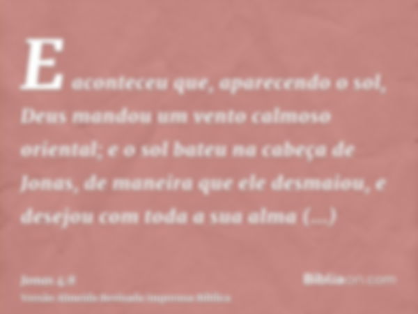 E aconteceu que, aparecendo o sol, Deus mandou um vento calmoso oriental; e o sol bateu na cabeça de Jonas, de maneira que ele desmaiou, e desejou com toda a su