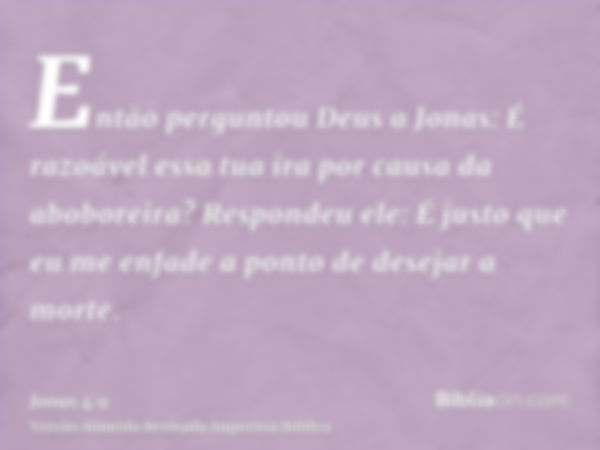 Então perguntou Deus a Jonas: É razoável essa tua ira por causa da aboboreira? Respondeu ele: É justo que eu me enfade a ponto de desejar a morte.