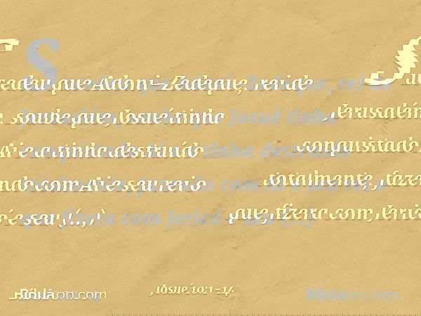 Sucedeu que Adoni-Zedeque, rei de Jerusalém, soube que Josué tinha conquistado Ai e a tinha destruído totalmente, fazendo com Ai e seu rei o que fizera com Jeri