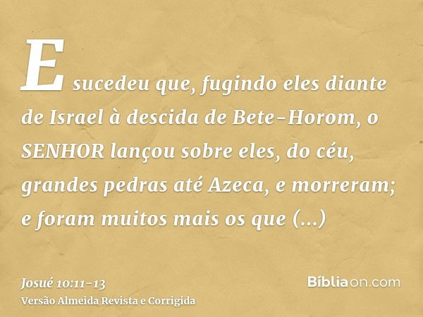 E sucedeu que, fugindo eles diante de Israel à descida de Bete-Horom, o SENHOR lançou sobre eles, do céu, grandes pedras até Azeca, e morreram; e foram muitos m