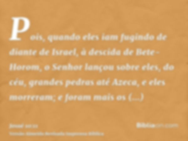 Pois, quando eles iam fugindo de diante de Israel, à descida de Bete-Horom, o Senhor lançou sobre eles, do céu, grandes pedras até Azeca, e eles morreram; e for