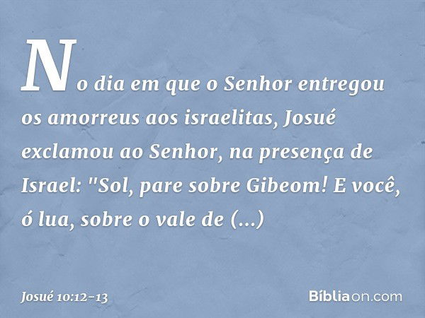 No dia em que o Senhor entregou os amorreus aos israelitas, Josué exclamou ao ­Senhor, na presença de Israel:
"Sol, pare sobre Gibeom!
E você, ó lua, sobre o va