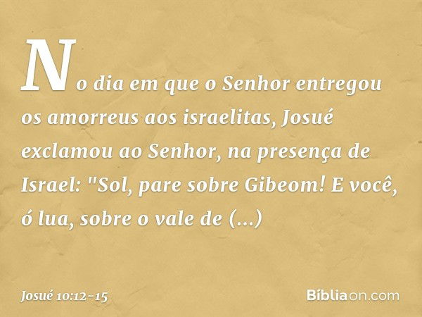 No dia em que o Senhor entregou os amorreus aos israelitas, Josué exclamou ao ­Senhor, na presença de Israel:
"Sol, pare sobre Gibeom!
E você, ó lua, sobre o va