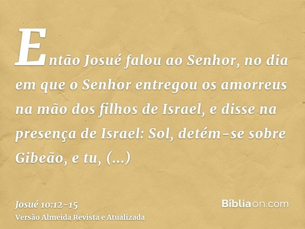 Então Josué falou ao Senhor, no dia em que o Senhor entregou os amorreus na mão dos filhos de Israel, e disse na presença de Israel: Sol, detém-se sobre Gibeão,