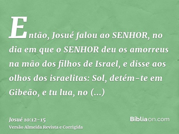 Então, Josué falou ao SENHOR, no dia em que o SENHOR deu os amorreus na mão dos filhos de Israel, e disse aos olhos dos israelitas: Sol, detém-te em Gibeão, e t