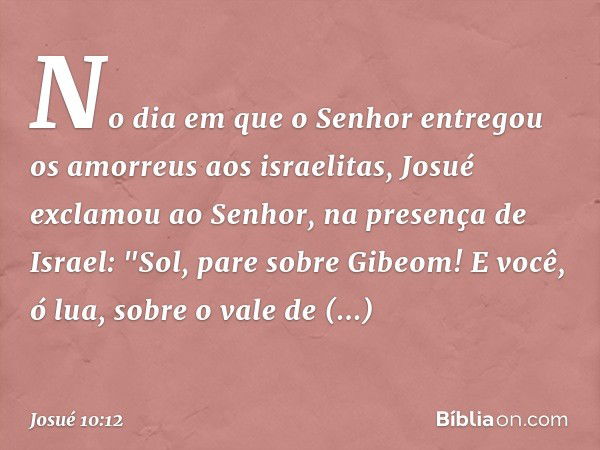 No dia em que o Senhor entregou os amorreus aos israelitas, Josué exclamou ao ­Senhor, na presença de Israel:
"Sol, pare sobre Gibeom!
E você, ó lua, sobre o va