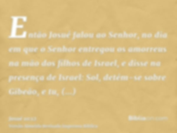 Então Josué falou ao Senhor, no dia em que o Senhor entregou os amorreus na mão dos filhos de Israel, e disse na presença de Israel: Sol, detém-se sobre Gibeão,