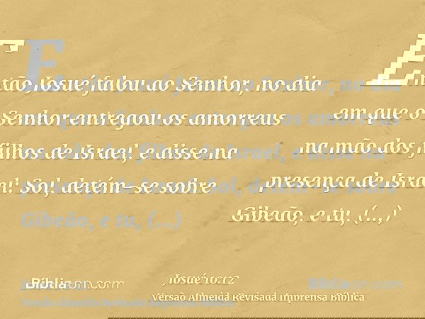 Então Josué falou ao Senhor, no dia em que o Senhor entregou os amorreus na mão dos filhos de Israel, e disse na presença de Israel: Sol, detém-se sobre Gibeão,