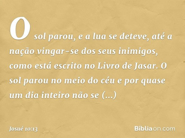 O sol parou,
e a lua se deteve,
até a nação vingar-se
dos seus inimigos,
como está escrito no Livro de Jasar.
O sol parou no meio do céu e por quase um dia inte