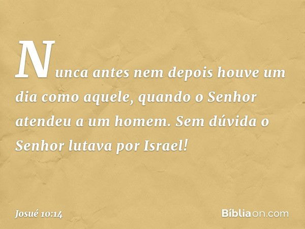 Nunca antes nem depois houve um dia como aquele, quan­do o Senhor atendeu a um homem. Sem dúvida o Senhor lutava por Israel! -- Josué 10:14