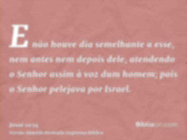 E não houve dia semelhante a esse, nem antes nem depois dele, atendendo o Senhor assim à voz dum homem; pois o Senhor pelejava por Israel.