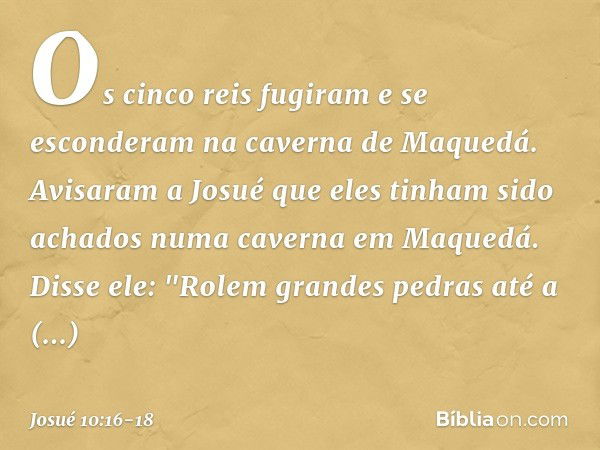 Os cinco reis fugiram e se esconderam na caverna de Maquedá. Avisaram a Josué que eles tinham sido achados numa caverna em Maquedá. Disse ele: "Rolem grandes pe