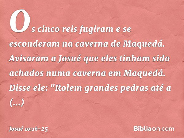 Os cinco reis fugiram e se esconderam na caverna de Maquedá. Avisaram a Josué que eles tinham sido achados numa caverna em Maquedá. Disse ele: "Rolem grandes pe