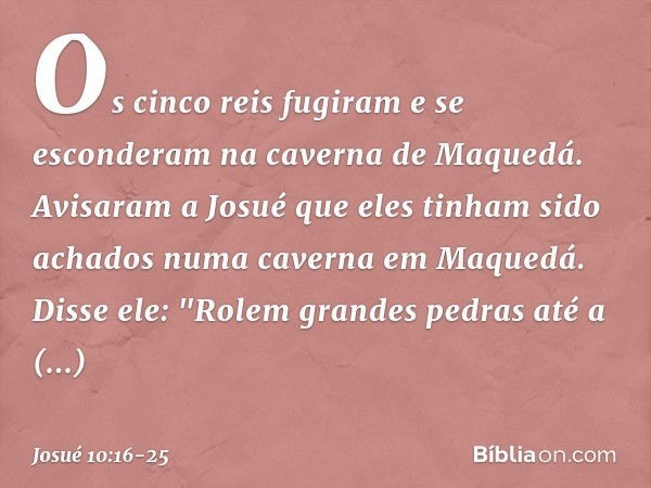 Os cinco reis fugiram e se esconderam na caverna de Maquedá. Avisaram a Josué que eles tinham sido achados numa caverna em Maquedá. Disse ele: "Rolem grandes pe