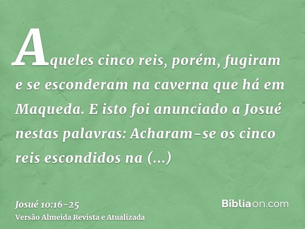 Aqueles cinco reis, porém, fugiram e se esconderam na caverna que há em Maqueda.E isto foi anunciado a Josué nestas palavras: Acharam-se os cinco reis escondido